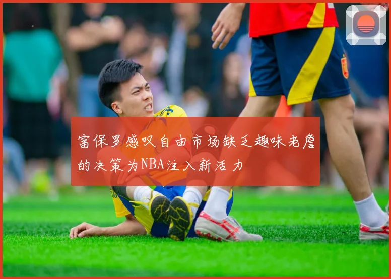 富保罗感叹自由市场缺乏趣味老詹的决策为NBA注入新活力