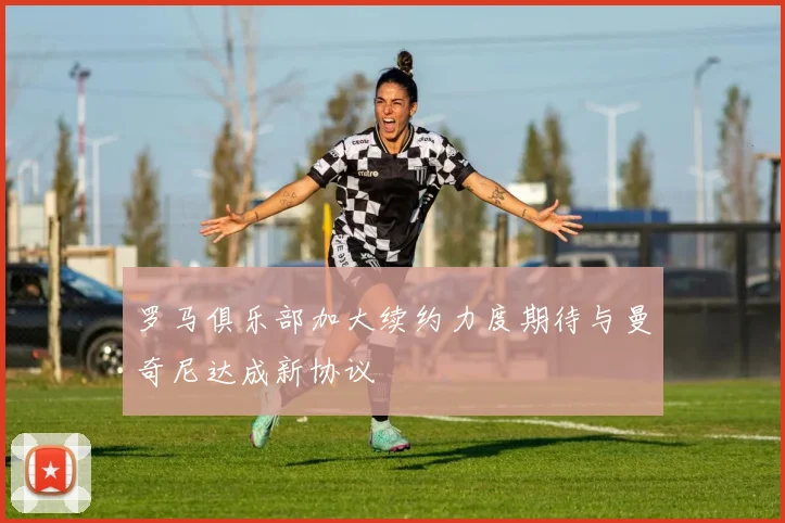 罗马俱乐部加大续约力度期待与曼奇尼达成新协议