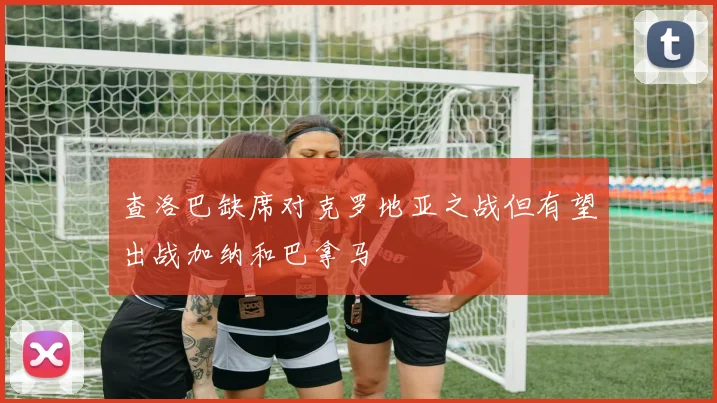 查洛巴缺席对克罗地亚之战但有望出战加纳和巴拿马