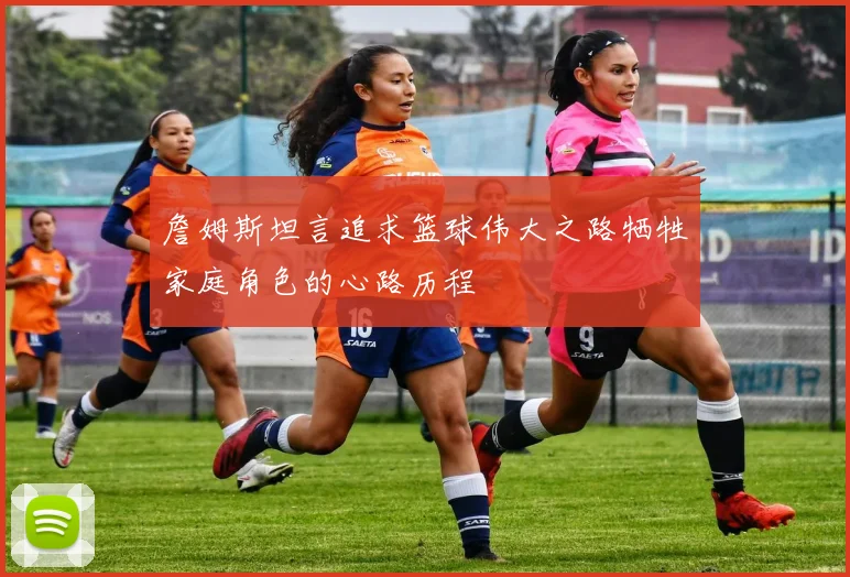 詹姆斯坦言追求篮球伟大之路牺牲家庭角色的心路历程