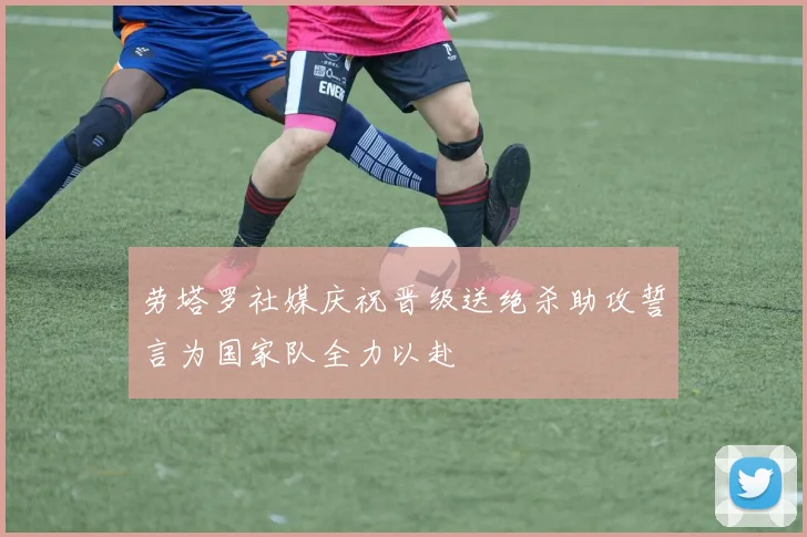 劳塔罗社媒庆祝晋级送绝杀助攻誓言为国家队全力以赴