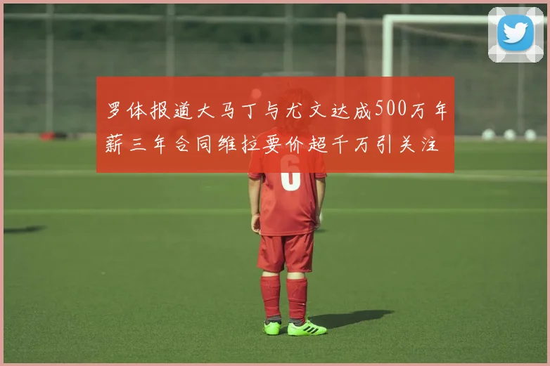 罗体报道大马丁与尤文达成500万年薪三年合同维拉要价超千万引关注