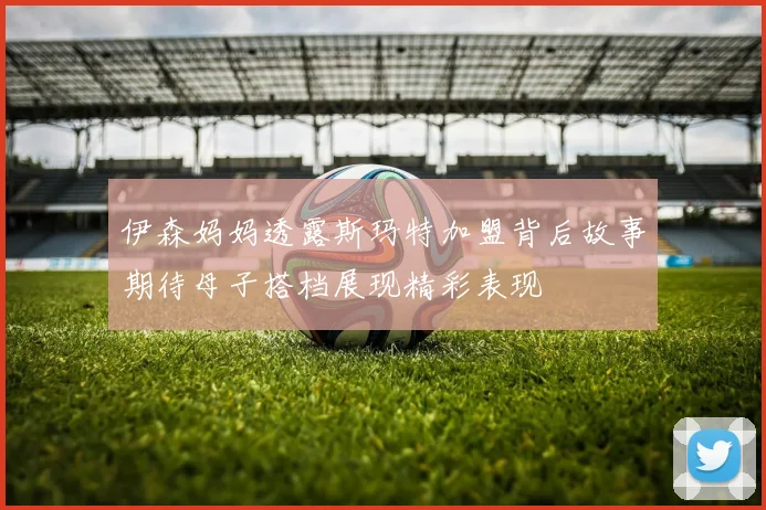 伊森妈妈透露斯玛特加盟背后故事期待母子搭档展现精彩表现