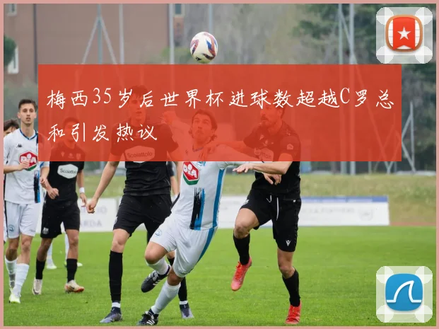 梅西35岁后世界杯进球数超越C罗总和引发热议