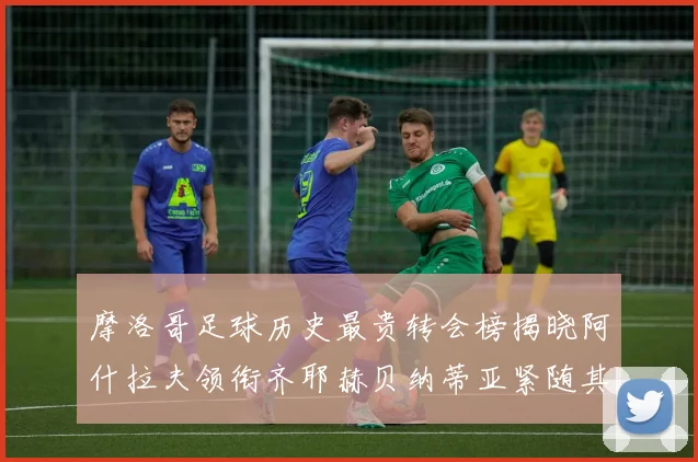 摩洛哥足球历史最贵转会榜揭晓阿什拉夫领衔齐耶赫贝纳蒂亚紧随其后