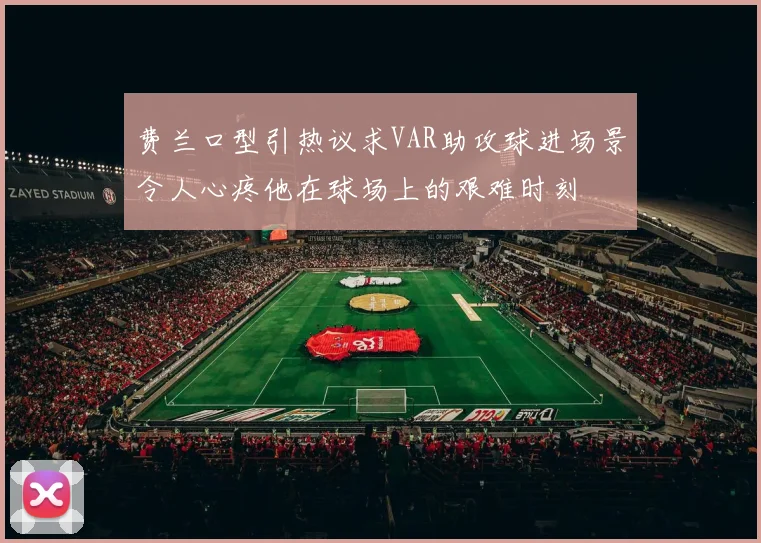 费兰口型引热议求VAR助攻球进场景令人心疼他在球场上的艰难时刻